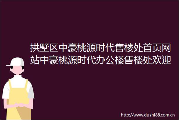 拱墅区中豪桃源时代售楼处首页网站中豪桃源时代办公楼售楼处欢迎您楼盘详情户型价格