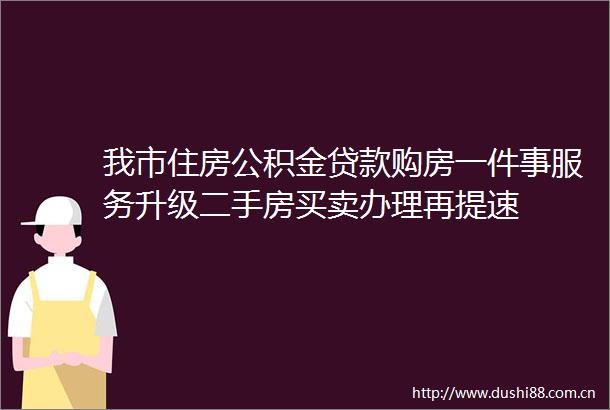 我市住房公积金购房一件事服务升级二手房买卖办理再提速
