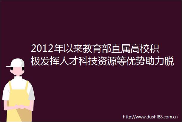 2012年以来教育部直属高校积极发挥人才科技资源等优势助力脱贫攻坚尽锐出战汇聚扶贫磅礴力量