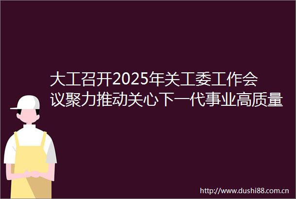 大工召开2025年关工委工作会议聚力推动关心下一代事业高质量发展