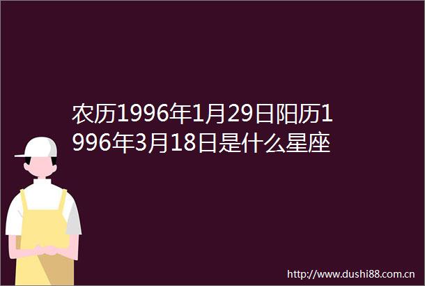 农历1996年1月29日阳历1996年3月18日是什么星座