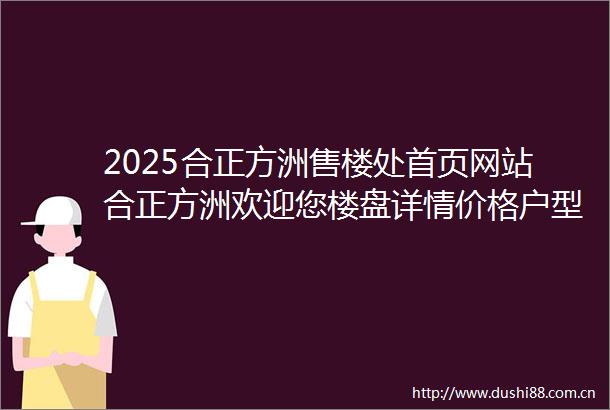 2025合正方洲售楼处首页网站合正方洲欢迎您楼盘详情价格户型