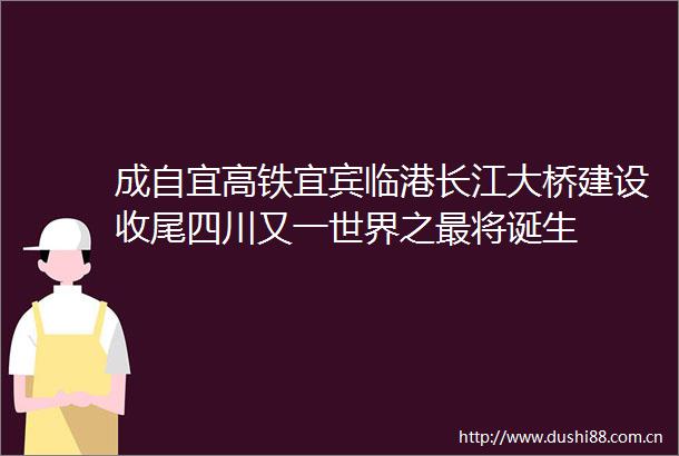 成自宜高铁宜宾临港长江大桥建设收尾四川又一世界之最将诞生