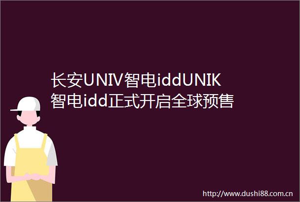 长安UNIV智电iddUNIK智电idd正式开启全球预售