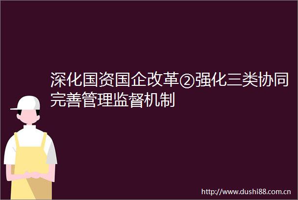 深化国资国企改革②强化三类协同完善管理监督机制