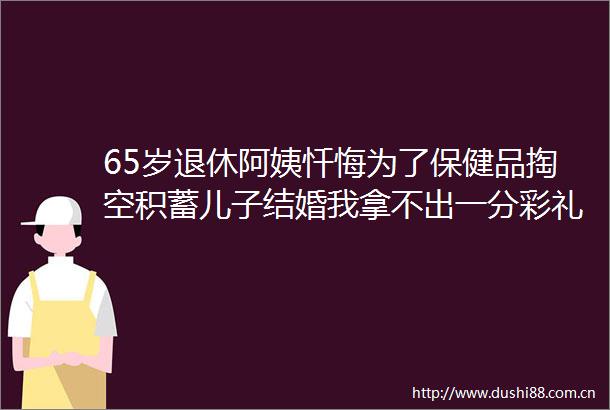 65岁退休阿姨忏悔为了保健品掏空积蓄儿子结婚我拿不出一分彩礼