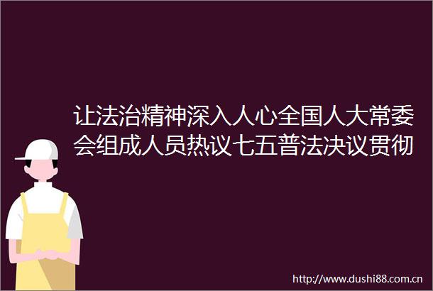 让法治精神深入人心全国人大常委会组成人员热议七五普法决议贯彻落实情况报告和开展第八个五年法治宣传教
