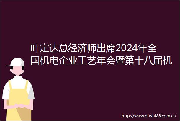 叶定达总经济师出席2024年全国机电企业工艺年会暨第十八届机械工业节能减排工艺技术研讨会