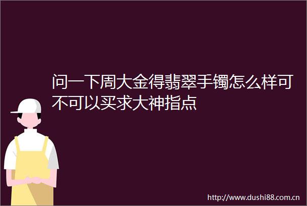 问一下周大金得翡翠手镯怎么样可不可以买求大神指点