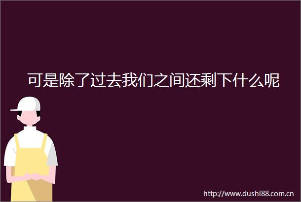 可是除了过去我们之间还剩下什么呢