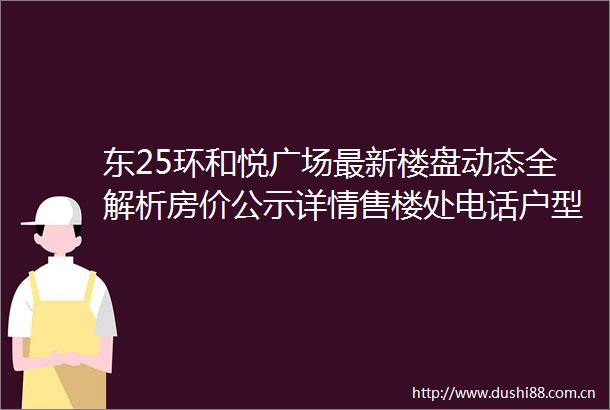 东25环和悦广场最新楼盘动态全解析房价公示详情售楼处电话户型功能深度剖析还有限时政策说明