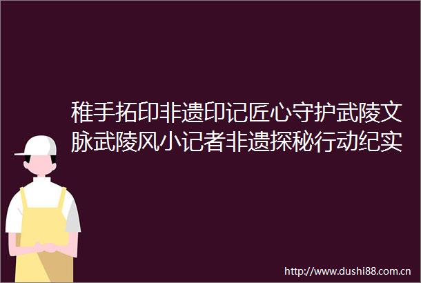 稚手拓印非遗印记匠心守护武陵文脉武陵风小记者非遗探秘行动纪实