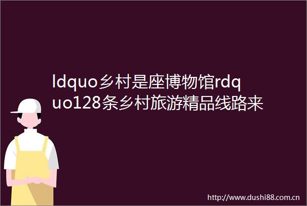 ldquo乡村是座博物馆rdquo128条乡村旅游精品线路来了