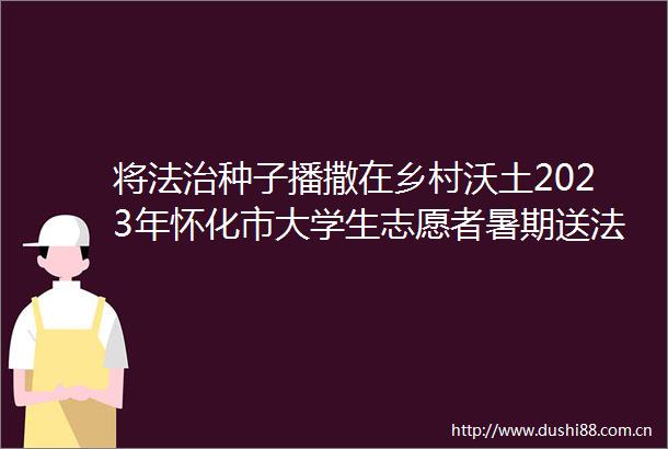 将法治种子播撒在乡村沃土2023年怀化市大学生志愿者暑期送法下乡活动纪实