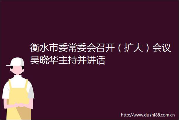 衡水市委常委会召开（扩大）会议吴晓华主持并讲话