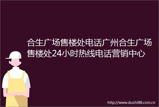 合生广场售楼处电话广州合生广场售楼处24小时热线电话营销中心电话