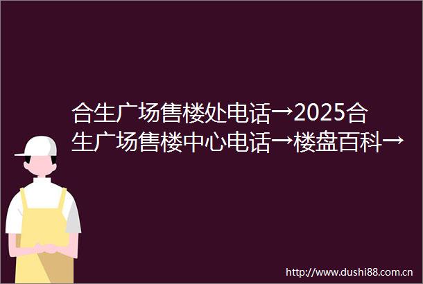 合生广场售楼处电话→2025合生广场售楼中心电话→楼盘百科→合生广场首页网站→楼盘百科→首页网站→合生广场24小时热线电话
