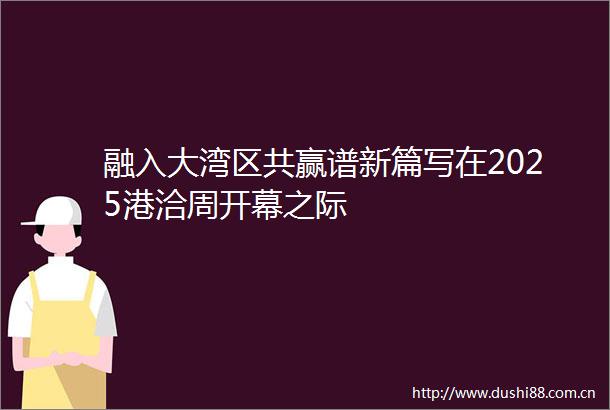 融入大湾区共赢谱新篇写在2025港洽周开幕之际