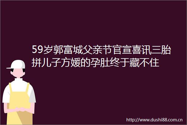 59岁郭富城父亲节官宣喜讯三胎拼儿子方媛的孕肚终于藏不住