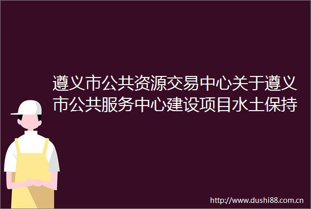 遵义市公共资源交易中心关于遵义市公共服务中心建设项目水土保持方案报告书编制服务询价的公告
