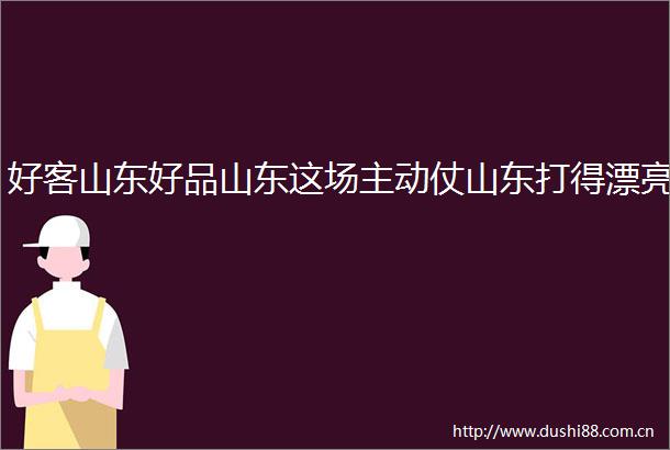 好客山东好品山东这场主动仗山东打得漂亮