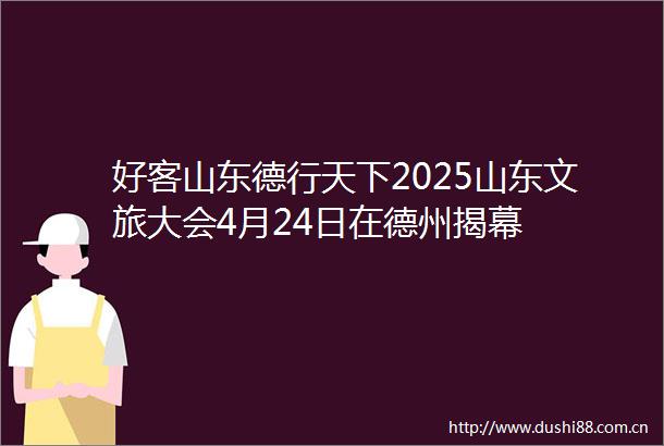 好客山东德行天下2025山东文旅大会4月24日在德州揭幕