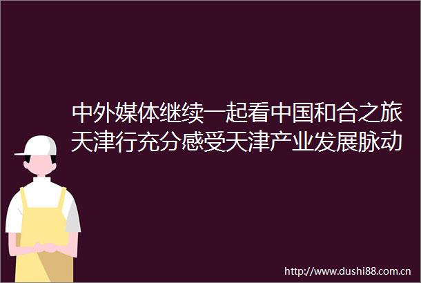 中外媒体继续一起看和合之旅天津行充分感受天津产业发展脉动