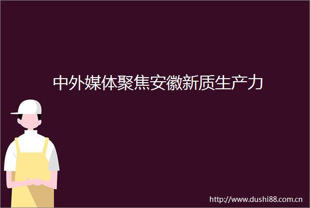 中外媒体聚焦安徽新质生产力
