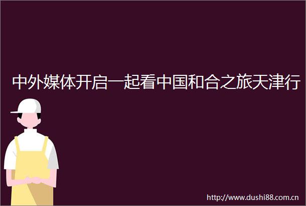 中外媒体开启一起看和合之旅天津行