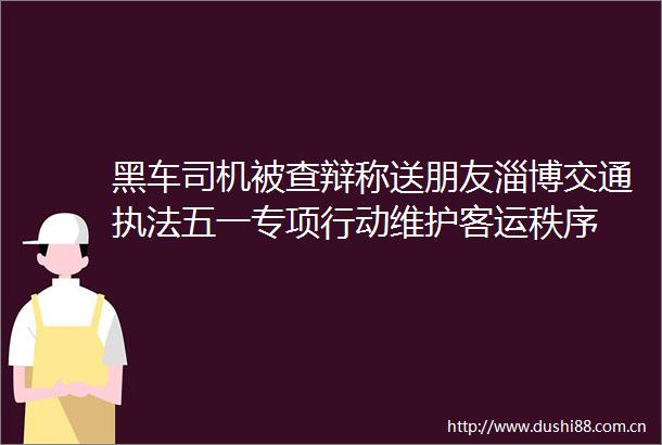 黑车司机被查辩称送朋友淄博交通五一专项行动维护客运秩序