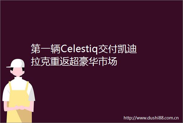 第一辆Celestiq交付凯迪拉克重返超豪华市场