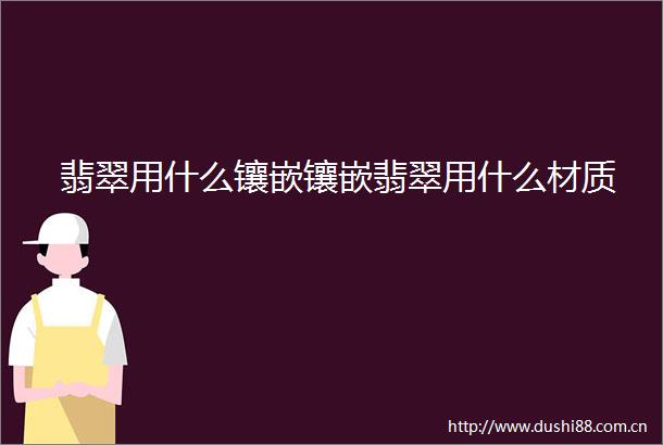 翡翠用什么镶嵌镶嵌翡翠用什么材质