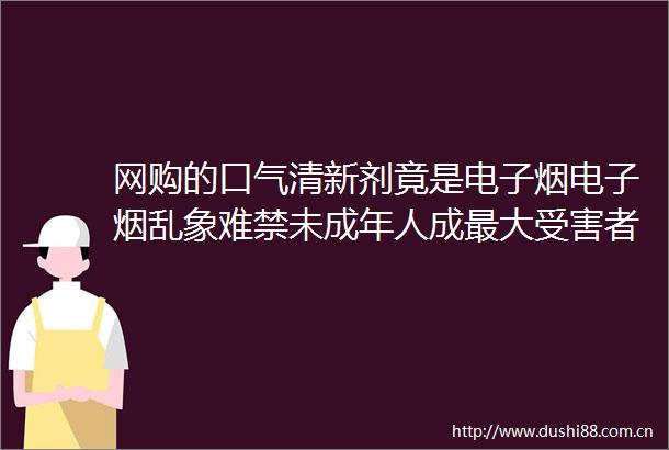 网购的口气清新剂竟是电子烟电子烟乱象难禁未成年人成最大者
