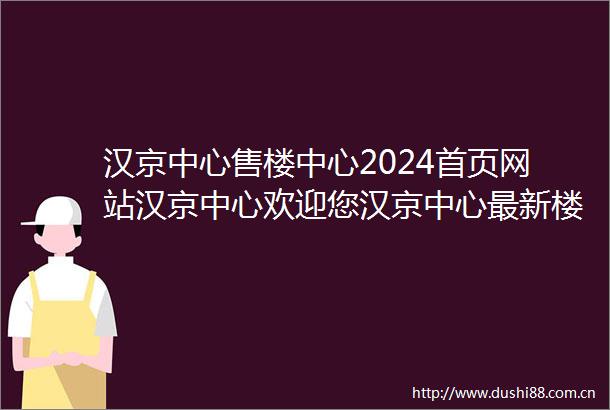 汉京中心售楼中心2024首页网站汉京中心欢迎您汉京中心最新楼盘详情营销中心电话户型备案价展示中心400服务电话
