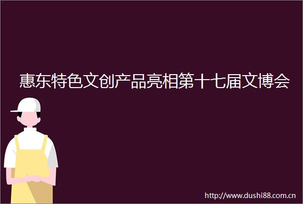 惠东特色文创产品亮相第十七届文博会