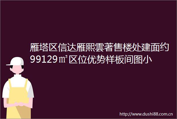 雁塔区信达雁熙雲著售楼处建面约99129㎡区位优势样板间图小区配套