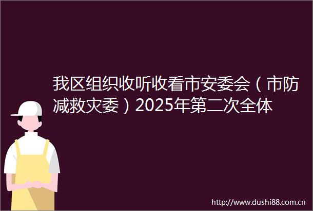 我区组织收听收看市安委会（市防减救灾委）2025年第二次全体成员会议暨全市安全生产防汛抗旱地灾防治工作电视电话会议