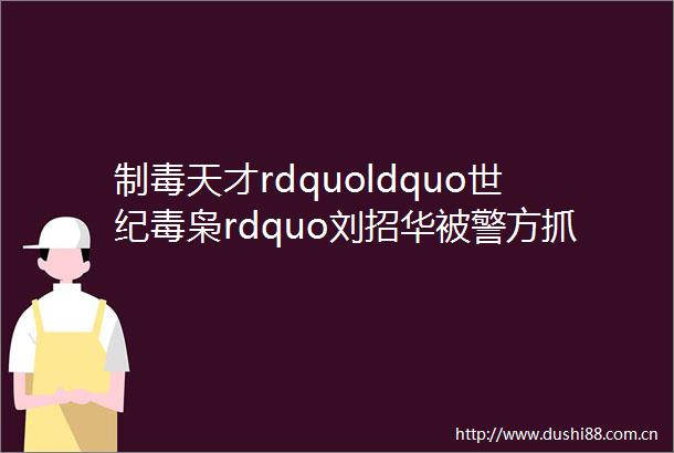 制毒天才rdquoldquo世纪毒枭rdquo刘招华被警方抓捕的前前后后