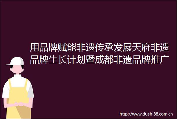 用品牌赋能非遗传承发展天府非遗品牌生长计划暨成都非遗品牌推广大使签约仪式在成都举行