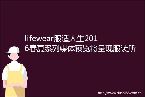 lifewear服适人生2016春夏系列媒体预览将呈现服装所应该呈现的样式你希望穿着的服装