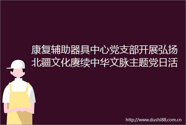 康复辅助器具中心党支部开展弘扬北疆文化赓续中华文脉主题党日活动