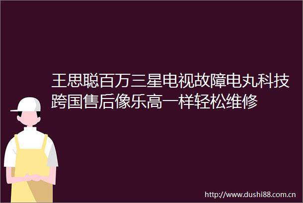 王思聪百万三星电视故障电丸科技跨国售后像乐高一样轻松维修