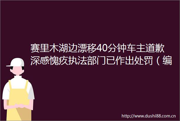 赛里木湖边漂移40分钟车主道歉深感愧疚部门已作出（编辑小盛）赛里木湖保护生态