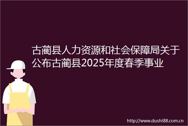 古蔺县人力资源和社会保障局关于公布古蔺县2025年度春季事业单位引进急需紧缺人才考核成绩及排名体检有关事宜的公告