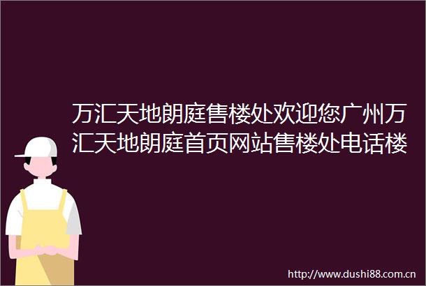 万汇天地朗庭售楼处欢迎您广州万汇天地朗庭首页网站售楼处电话楼盘详情