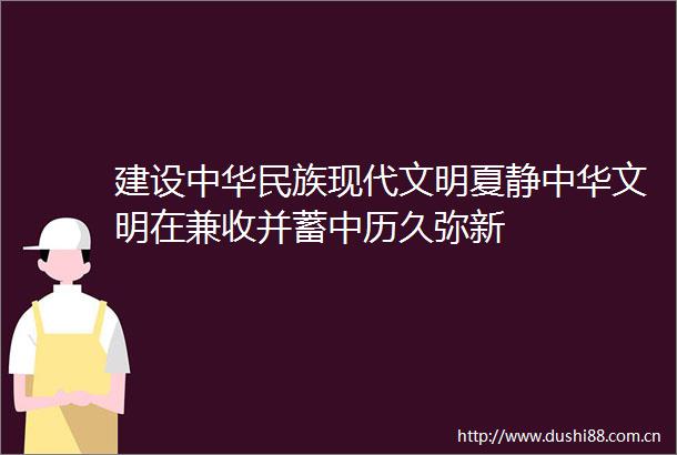 建设中华民族现代文明夏静中华文明在兼收并蓄中历久弥新