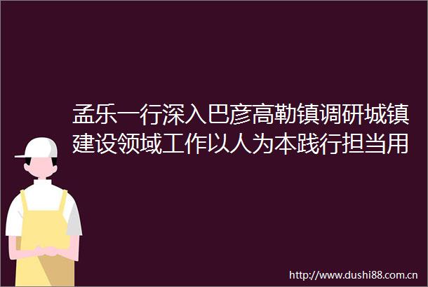 孟乐一行深入巴彦高勒镇调研城镇建设领域工作以人为本践行担当用心用情解决民生难题
