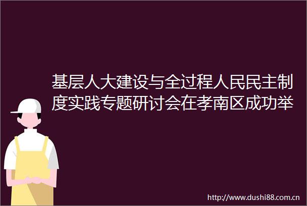 基层人大建设与全过程民主制度实践专题研讨会在孝南区成功举办