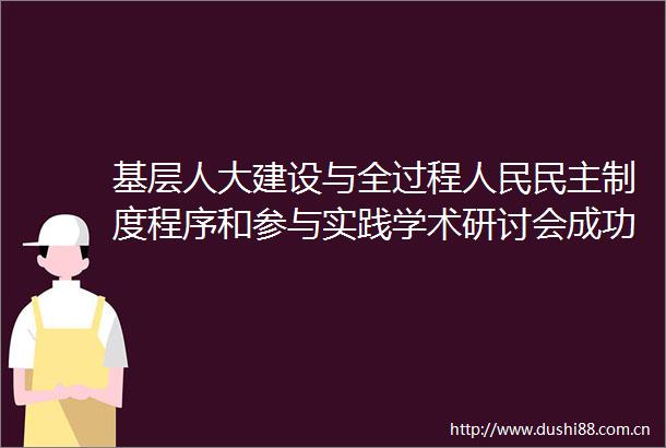 基层人大建设与全过程民主制度程序和参与实践学术研讨会成功举办