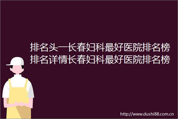 排名头一长春妇科最好医院排名榜排名详情长春妇科最好医院排名榜前十名